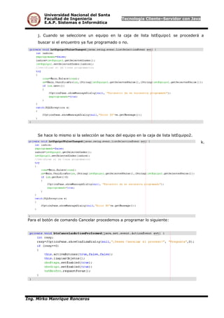 Universidad Nacional del Santa
Facultad de Ingeniería Tecnología Cliente–Servidor con Java
E.A.P. Sistemas e Informática
j. Cuando se seleccione un equipo en la caja de lista lstEquipo1 se procederá a
buscar si el encuentro ya fue programado o no.
Se hace lo mismo si la selección se hace del equipo en la caja de lista lstEquipo2.
k.
Para el botón de comando Cancelar procedemos a programar lo siguiente:
Ing. Mirko Manrique Ronceros
 