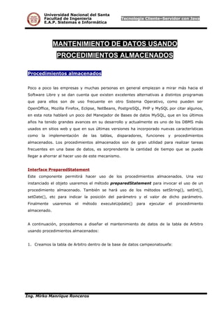 Universidad Nacional del Santa
Facultad de Ingeniería Tecnología Cliente–Servidor con Java
E.A.P. Sistemas e Informática
MANTENIMIENTO DE DATOS USANDO
PROCEDIMIENTOS ALMACENADOS
Procedimientos almacenados
Poco a poco las empresas y muchas personas en general empiezan a mirar más hacia el
Software Libre y se dan cuenta que existen excelentes alternativas a distintos programas
que para ellos son de uso frecuente en otro Sistema Operativo, como pueden ser
OpenOffice, Mozilla Firefox, Eclipse, NetBeans, PostgreSQL, PHP y MySQL por citar algunos,
en esta nota hablaré un poco del Manejador de Bases de datos MySQL, que en los últimos
años ha tenido grandes avances en su desarrollo y actualmente es uno de los DBMS más
usados en sitios web y que en sus últimas versiones ha incorporado nuevas características
como la implementación de las tablas, disparadores, funciones y procedimientos
almacenados. Los procedimientos almacenados son de gran utilidad para realizar tareas
frecuentes en una base de datos, es sorprendente la cantidad de tiempo que se puede
llegar a ahorrar al hacer uso de este mecanismo.
Interface PreparedStatement
Este componente permitirá hacer uso de los procedimientos almacenados. Una vez
instanciado el objeto usaremos el método preparedStatement para invocar el uso de un
procedimiento almacenado. También se hará uso de los métodos setString(), setInt(),
setDate(), etc para indicar la posición del parámetro y el valor de dicho parámetro.
Finalmente usaremos el método executeUpdate() para ejecutar el procedimiento
almacenado.
A continuación, procedemos a diseñar el mantenimiento de datos de la tabla de Arbitro
usando procedimientos almacenados:
1. Creamos la tabla de Arbitro dentro de la base de datos campeonatouefa:
Ing. Mirko Manrique Ronceros
 