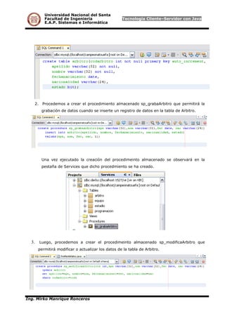 Universidad Nacional del Santa
Facultad de Ingeniería Tecnología Cliente–Servidor con Java
E.A.P. Sistemas e Informática
2. Procedemos a crear el procedimiento almacenado sp_grabaArbitro que permitirá la
grabación de datos cuando se inserte un registro de datos en la tabla de Arbitro.
Una vez ejecutado la creación del procedimeinto almacenado se observará en la
pestaña de Services que dicho procedmiento se ha creado.
3. Luego, procedemos a crear el procedimeinto almacenado sp_modificaArbitro que
permitirá modificar o actualizar los datos de la tabla de Arbitro.
Ing. Mirko Manrique Ronceros
 