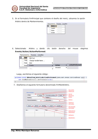 Universidad Nacional del Santa
Facultad de Ingeniería Tecnología Cliente–Servidor con Java
E.A.P. Sistemas e Informática
5. En el formulario frmPrincipal que contiene el diseño del menú, ubicamos la opción
Arbitro dentro de Mantenimientos.
6. Seleccionado Arbitro y dando clic botón derecho del mouse elegimos
Events/Action/ActionPerformed.
Luego, escribimos el siguiente código:
7. Diseñamos el siguiente formulario denominado frmMantArbitro.
Ing. Mirko Manrique Ronceros
 