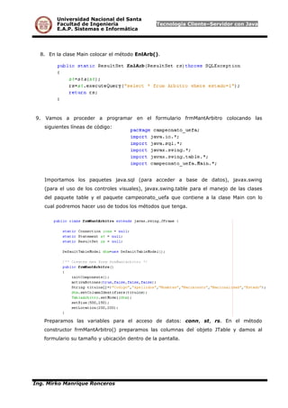 Universidad Nacional del Santa
Facultad de Ingeniería Tecnología Cliente–Servidor con Java
E.A.P. Sistemas e Informática
8. En la clase Main colocar el método EnlArb().
9. Vamos a proceder a programar en el formulario frmMantArbitro colocando las
siguientes líneas de código:
Importamos los paquetes java.sql (para acceder a base de datos), javax.swing
(para el uso de los controles visuales), javax.swing.table para el manejo de las clases
del paquete table y el paquete campeonato_uefa que contiene a la clase Main con lo
cual podremos hacer uso de todos los métodos que tenga.
Preparamos las variables para el acceso de datos: conn, st, rs. En el método
constructor frmMantArbitro() preparamos las columnas del objeto JTable y damos al
formulario su tamaño y ubicación dentro de la pantalla.
Ing. Mirko Manrique Ronceros
 