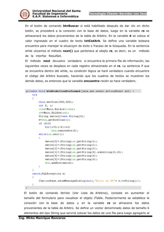 Universidad Nacional del Santa
Facultad de Ingeniería Tecnología Cliente–Servidor con Java
E.A.P. Sistemas e Informática
En el botón de comando btnBuscar si está habilitado después de dar clic en dicho
botón, se procederá a la conexión con la base de datos, luego en la variable rs se
almacenará los datos provenientes de la tabla de Arbitro. En la variable b se coloca el
valor ingresado en el cuadro de texto txtCodArb. Se define una variable boleana
encuentra para manejar la situaciçon de éxito o fracaso de la búsqueda. En la sentencia
while utizamos el método next() que pertenece al obejto rs, es decir, es un método
de la interfaz ResulSet.
El método next devuelve verdadero si encuentra la primera fila de información, las
siguientes veces se desplaza en cada registro almacenado en el rs. La sentencia if que
se encuentra dentro del while, su condición lógica se hará verdadero cuando encuentre
el código del árbitro buscado, haciendo que los cuadros de textos se muestren los
demás datos, es entonces que la variable encuentra recién se hace verdadero.
El botón de comando btnVer (Ver Lista de Arbitros), consiste en aumentar el
tamaño del formulario para visualizar el objeto JTable. Posteriormente se establece la
conexión con la base de datos y en la variable rs se almacena los datos
provenientes de la tabla de Arbitro. Se define un vector denominado datos de tamaño 6
elementos del tipo String que servirá colocar los datos de una fila para luego agregarlo al
Ing. Mirko Manrique Ronceros
 