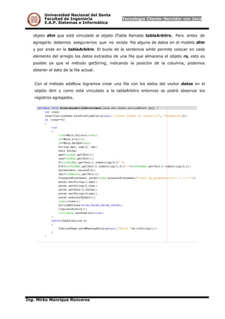 Universidad Nacional del Santa
Facultad de Ingeniería Tecnología Cliente–Servidor con Java
E.A.P. Sistemas e Informática
objeto dtm que está vinculado al objeto JTable llamado tablaArbitro. Pero antes de
agregarlo debemos asegurarnos que no exista fila alguna de datos en el modelo dtm
y por ende en la tablaArbitro. El bucle de la sentencia while permite colocar en cada
elemento del arreglo los datos extraidos de una fila que almacena el objeto rs, esto es
posible ya que el método getString, indicando la posición de la columna, podemos
obtener el dato de la fila actual.
Con el método addRow logramos crear una fila con los datos del vector datos en el
objeto dtm y como está vinculado a la tablaArbitro entonces se podrá observar los
registros agregados.
Ing. Mirko Manrique Ronceros
 