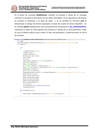 Universidad Nacional del Santa
Facultad de Ingeniería Tecnología Cliente–Servidor con Java
E.A.P. Sistemas e Informática
En el botón de comando btnEliminar, también se procede a través de un mensaje
confirmar si procede la eliminación de los datos del Estadio. Si la respuesta es afirmativa
se procede a conectarse a la base de datos y en la variable de memoria cod se
almacenada el código del árbitro ingresado a través del cuadro de texto txtCodArb. En
la variable pstmt establecemos como procedimiento almacenado a sp_eliminaArbitro,
colocando un signo de interrogación que expresa el manejo de un sólo parámetro, luego
se usa el método setInt() para indicar el valor del parámetro y posteriormente se cierra
la conexión.
Ing. Mirko Manrique Ronceros
 
