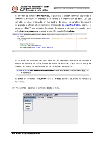 Universidad Nacional del Santa
Facultad de Ingeniería Tecnología Cliente–Servidor con Java
E.A.P. Sistemas e Informática
En el botón de comando btnModificar, al igual que de grabar o eliminar se procede a
confirmar a través de un mensaje si se procede a la modificación de datos. Una vez
salvados los datos ingresados en los cuadros de textos en variables de memoria
se procede a utilizar el procedimiento almacenado sp_modificaArbitro. Usamos el
comando UPDATE para actualizar los datos. Se procede a ejecutar el comando con el
método executeUpdate y se cierra la conexión con el método close.
En el botón de comando Cancelar, luego de dar respuesta afirmativa se procede a
limpiar los cuadros de textos, habilta el cuadro de texto txtCodArb para su uso y se
vuelve a su estado inicial la hablitación de los botones de comando.
El botón de comando btnCerrar, con el método dispose se cierra la ventana o
formulario.
10. Procedemos a ejecutar el formulario desde el menú.
Ing. Mirko Manrique Ronceros
 