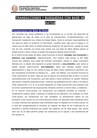 Universidad Nacional del Santa
Facultad de Ingeniería Tecnología Cliente–Servidor con Java
E.A.P. Sistemas e Informática
TRANSACCIONES Y BUSQUEDAS CON BASE DE
DATOS
Transacciones con Base de Datos
Uno concepto que causa problemas a los principiantes en el mundo del desarrollo de
aplicaciones de base de datos es la idea de transacciones. Fundamentalmente, una
transacción representa una unidad de trabajo lógica. Como la principal responsabilidad de
una base de datos es preservar la información, necesita tener algo que le indique a un
usuario que se debe salvar el estado actual del programa. De igual forma, cuando las cosas
han ido mal, necesita una forma para indicar que una base de datos debería ignorar el
estado actual y volver a atrás, al estado del programa salvado anteriormente.
En el idioma de las bases de datos, estas funciones se llaman entregar una transación y
deshacer una transación, respectivamente. Para realizar estas tareas, el API JDBC
incluye dos métodos como parte del interface Connection. Dando un objeto Connection
llamado con, el estado del programa se graba llamando a con.commit(), para volver al
estado salvado anteriormente, con.rollback(). Estos dos métodos pueden lanzar
SQLExceptions si algo va mal cuando la base de datos realice realmente la operación, por
eso necesitamos envolverlos en bloques try ... catch. Por defecto, una conexión funciona en
modo autocommit, es decir, cada vez que se ejecuta una sentencia SQL se abre y se cierra
automáticamente una transacción, que sólo afecta a dicha sentencia. Es posible modificar
esta opción mediante setAutoCommit(), mientras que getAutoCommit() indica si se está en
modo autocommit o no. Si no se está trabajando en modo autocommit será necesario que
se cierren explícitamente las trasancciones mediante commit() si tienen éxito, o roolback().
En un entorno mono-usuario, las transaciones son bastantes sencillas de entender --
simplemente implican salvar o deshacer el estado de una aplicación. Sin embargo, en modo
multi-usuario, las transaciones son más complejas. La demostración clásica de una
transación multi-usuario es una cuenta bancaria donde una aplicación está intentando hacer
un cargo mientras otra aplicación está intentando hacer un depósito en la misma cuenta. En
el caso del campeonatouefa al momento de ingresar los datos de las incidencias de un
encuentro o partido tendremos que grabar dos registros uno de cada equipo, esto quiere
decir que no se debe permitir grabar las incedencias de un equipo y las incendencias del
otro equipo no.
Ing. Mirko Manrique Ronceros
 