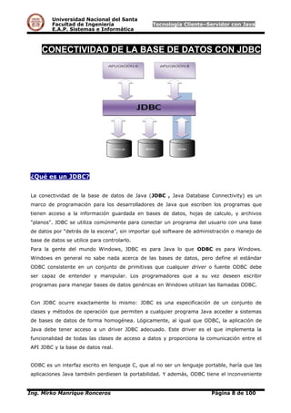 Universidad Nacional del Santa
Facultad de Ingeniería Tecnología Cliente–Servidor con Java
E.A.P. Sistemas e Informática
CONECTIVIDAD DE LA BASE DE DATOS CON JDBC
¿Qué es un JDBC?
La conectividad de la base de datos de Java (JDBC , Java Database Connectivity) es un
marco de programación para los desarrolladores de Java que escriben los programas que
tienen acceso a la información guardada en bases de datos, hojas de calculo, y archivos
"planos". JDBC se utiliza comúnmente para conectar un programa del usuario con una base
de datos por “detrás de la escena”, sin importar qué software de administración o manejo de
base de datos se utilice para controlarlo.
Para la gente del mundo Windows, JDBC es para Java lo que ODBC es para Windows.
Windows en general no sabe nada acerca de las bases de datos, pero define el estándar
ODBC consistente en un conjunto de primitivas que cualquier driver o fuente ODBC debe
ser capaz de entender y manipular. Los programadores que a su vez deseen escribir
programas para manejar bases de datos genéricas en Windows utilizan las llamadas ODBC.
Con JDBC ocurre exactamente lo mismo: JDBC es una especificación de un conjunto de
clases y métodos de operación que permiten a cualquier programa Java acceder a sistemas
de bases de datos de forma homogénea. Lógicamente, al igual que ODBC, la aplicación de
Java debe tener acceso a un driver JDBC adecuado. Este driver es el que implementa la
funcionalidad de todas las clases de acceso a datos y proporciona la comunicación entre el
API JDBC y la base de datos real.
ODBC es un interfaz escrito en lenguaje C, que al no ser un lenguaje portable, haría que las
aplicaciones Java también perdiesen la portabilidad. Y además, ODBC tiene el inconveniente
Ing. Mirko Manrique Ronceros Página 8 de 100
 