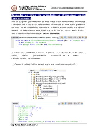 Universidad Nacional del Santa
Facultad de Ingeniería Tecnología Cliente–Servidor con Java
E.A.P. Sistemas e Informática
Búsquedas de datos con procedimientos almacenados usando
CallableStatement
Para las búsquedas y/o obtenciones de datos vamos a usar procedimientos almacenados.
La novedad con el uso de los procedimientos almacenados es hacer uso de parámetros
de salida. En esta oportunidad usaremos el interface CallableStatement que permitirá
trabajar con procedimeintos almacenados que hacen uso del comando select. Vamos a
usar el procedimiento almacenado sp_obtenerCodEquipo:
A continuación, procedemos a diseñar el proceso de Incidencias de un Encuentro o
Partido usando procedimientos almacenados con la interfaz
CallableStatement y transacciones:
1. Creamos la tabla de Incidencias dentro de la base de datos campeonatouefa:
Ing. Mirko Manrique Ronceros
 