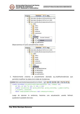 Universidad Nacional del Santa
Facultad de Ingeniería Tecnología Cliente–Servidor con Java
E.A.P. Sistemas e Informática
Observaremos el nuevo procedimiento creado
3. Posteriormente creamos el procedimiento alcenado sp_modificaIncidencias que
permitirá modificar los datos de la tabla de Incidencias.
Luego de ejecutar la sentencia, hacemos una actualización usando Refresh
quedando la pestaña Services:
Ing. Mirko Manrique Ronceros
 