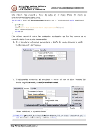 Universidad Nacional del Santa
Facultad de Ingeniería Tecnología Cliente–Servidor con Java
E.A.P. Sistemas e Informática
Este método nos ayudará a llenar de datos en el objeto JTable del diseño de
formulario frmIncidenciasEncuentro.
Este método permitirá buscar las incidencias ocasionadas por los dos equipos de un
encuentro dado el número de programación.
6. En el formulario frmPrincipal que contiene el diseño del menú, ubicamos la opción
Incidencias dentro de Procesos.
7. Seleccionando incidencias del Encuentro y dando clic con el botón derecho del
mouse elegimos Events/Action/ActionPerformed.
Luego, escribimos el siguiente código:
Ing. Mirko Manrique Ronceros
 