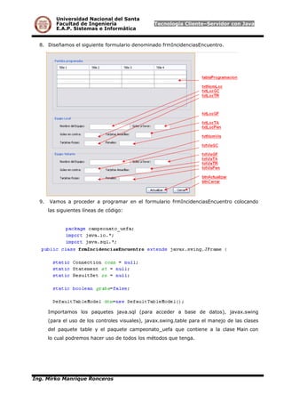 Universidad Nacional del Santa
Facultad de Ingeniería Tecnología Cliente–Servidor con Java
E.A.P. Sistemas e Informática
8. Diseñamos el siguiente formulario denominado frmIncidenciasEncuentro.
9. Vamos a proceder a programar en el formulario frmIncidenciasEncuentro colocando
las siguientes líneas de código:
Importamos los paquetes java.sql (para acceder a base de datos), javax.swing
(para el uso de los controles visuales), javax.swing.table para el manejo de las clases
del paquete table y el paquete campeonato_uefa que contiene a la clase Main con
lo cual podremos hacer uso de todos los métodos que tenga.
Ing. Mirko Manrique Ronceros
 