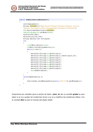 Universidad Nacional del Santa
Facultad de Ingeniería Tecnología Cliente–Servidor con Java
E.A.P. Sistemas e Informática
Preparamos las variables para el acceso de datos: conn, st, rs. La variable graba es para
saber si se va a grabar las incidencias (true) o se va a modificar las incidencias (false). Con
la variable dtm es para el manejo del objeto Jtable.
Ing. Mirko Manrique Ronceros
 