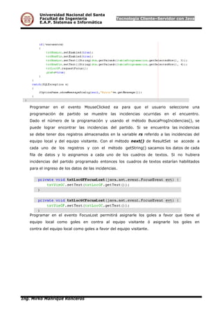Universidad Nacional del Santa
Facultad de Ingeniería Tecnología Cliente–Servidor con Java
E.A.P. Sistemas e Informática
Programar en el evento MouseClicked ea para que el usuario seleccione una
programación de partido se muestre las incidencias ocurridas en el encuentro.
Dado el número de la programación y usando el método BuscaProgIncidencias(), se
puede lograr encontrar las incidencias del partido. Si se encuentra las incidencias
se debe tener dos registros almacenados en la variable rs referido a las incidencias del
equipo local y del equipo visitante. Con el método next() de ResultSet se accede a
cada uno de los registros y con el método getString() sacamos los datos de cada
fila de datos y lo asignamos a cada uno de los cuadros de textos. Si no hubiera
incidencias del partido programado entonces los cuadros de textos estarían habilitados
para el ingreso de los datos de las incidencias.
Programar en el evento FocusLost permitirá asignarle los goles a favor que tiene el
equipo local como goles en contra al equipo visitante ó asignarle los goles en
contra del equipo local como goles a favor del equipo visitante.
Ing. Mirko Manrique Ronceros
 