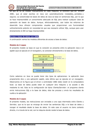 Universidad Nacional del Santa
Facultad de Ingeniería Tecnología Cliente–Servidor con Java
E.A.P. Sistemas e Informática
de que se ha de instalar manualmente en cada máquina; al contrario que los drivers
JDBC, que al estar escritos en Java son automáticamente instalables, portables y
seguros. La conectividad de bases de datos de Java se basa en sentencias SQL, por lo que
se hace imprescindible un conocimiento adecuado de SQL para realizar cualquier clase de
operación de bases de datos. Aunque, afortunadamente, casi todos los entornos de
desarrollo Java ofrecen componentes visuales que proporcionan una funcionalidad
suficientemente potente sin necesidad de que sea necesario utilizar SQL, aunque para usar
directamente el JDK se haga imprescindible
Acceso a base de datos con JDBC
A continuación vemos los modelos diferentes de acceso a base de datos:
Modelo de 2 capas
El presente modelo se basa en que la conexión se presenta entre la aplicación Java o el
applet (que se ejecuta en el navegador), se conectan directamente a la base de datos.
Como sabemos en Java se puede tener dos tipos de aplicaciones: la aplicación Java
propiamente dico y una aplicación applet, esta última que se ejecuta en un navegador.
Observamos en la figura que el driver o controlador JDBC debe residir en la computadora
local. La base de datos puede estar en cualquier otra máquina y se accede a ella
mediante la red. Esta es la configuración de típica Cliente/Servidor: el programa cliente
envía instrucciones SQL a la base de datos, ésta las procesa y envía los resultados de
vuelta a la aplicación
Modelo de 3 capas
El presente modelo, las instrucciones son enviadas a una capa intermedia entre Cliente y
Servidor, que es la que se encarga de enviar las sentencias SQL a la base de datos y
recoger el resultado desde la base de datos. En este caso el usuario no tiene contacto
directo, ni a través de la red, con la máquina donde reside la base de datos.
Ing. Mirko Manrique Ronceros Página 9 de 100
 