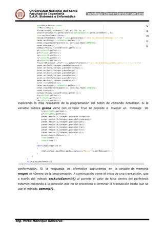 Universidad Nacional del Santa
Facultad de Ingeniería Tecnología Cliente–Servidor con Java
E.A.P. Sistemas e Informática
V
a
m
o
s
explicando lo más resaltante de la programación del botón de comando Actualizar. Si la
variable pública graba viene con el valor True se procede a invocar un mensaje de
conformación. Si la respuesta es afirmativa capturamos en la variable de memoria
nropro el número de la programación. A continuación viene el inicio de una transacción, que
a través del método setAutoCommit() al ponerle el valor de false dentro del paréntesis
estamos indicando a la conexión que no se procederá a terminar la transacción hasta que se
use el método commit().
Ing. Mirko Manrique Ronceros
 