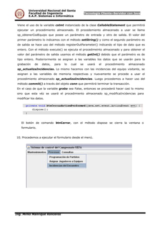 Universidad Nacional del Santa
Facultad de Ingeniería Tecnología Cliente–Servidor con Java
E.A.P. Sistemas e Informática
Viene el uso de la variable cstmt instanciado de la clase CallableStatement que permitirá
ejecutar un procedimiento almacenado. El procedemiento almacenado a usar se llama
sp_obtenerCodEquipo que posee un parámetro de entrada y otro de salida. El valor del
primer parámetro lo indicamos con el método setString() y como el segundo parámetro es
de salida se hace uso del método registerOutParameter() indicando el tipo de dato que es
entero. Con el método execute() se ejecuta el procedimeinto almacenado y para obtener el
valor del parámetro de salida usamos el método getInt() debido que el parámetro es de
tipo entero. Posteriormente se asignan a las variables los datos que se usarán para la
grabación de datos, para lo cual se usará el procedimiento almacenado
sp_actualizaIncidencias. Lo mismo hacemos con las incidencias del equipo visitante, se
asignan a las variables de memoria respectivas y nuevamente se procede a usar el
procedimiento almacenado sp_actualizaIncidencias. Luego procedemos a hacer uso del
método commit() a través del objeto conn que permitirá terminar la transacción.
En el caso de que la variable graba sea False, entonces se procederá hacer casi lo mismo
sino que esta véz se usará el procedimiento almacenado sp_modificaIncidencias para
modificar los datos.
El botón de comando btnCerrar, con el método dispose se cierra la ventana o
formulario.
10. Procedemos a ejecutar el formulario desde el menú.
Ing. Mirko Manrique Ronceros
 