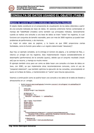 Universidad Nacional del Santa
Facultad de Ingeniería Tecnología Cliente–Servidor con Java
E.A.P. Sistemas e Informática
CONSULTA DE DATOS USANDO EL OBJETO JTABLE
Objeto de control JTable y métodos del interface ResulSet
El objeto Jtable constituirá en el componente de visualización de los datos obtenidos a partir
de una consulta realizada ala base de datos. En sesiones anteriores hemos contemplado el
manejo del TableModel (modelo) como también sus principales métodos. Generalmente
cuando se realiza una consulta a una base de datos se traen “todos” los registros, lo cual
funciona con conjuntos de tamaño razonable, pero con mas de 3000 registros ya puede traer
problemas de performance, o de memoria.
Lo mejor en estos caso es paginar, y lo bueno es que JDBC proporciona ciertas
facilidades, como la función para saltar a un registro determinado “absolute()”.
Aquí hay un ejemplo completo, se le entrega el número de página, y la cantidad de filas, y
retorna un arreglo con los registros. Esta implementación mejora considerablemente el
desempeño (performance) de la consulta (query), debido que el conjunto resultado (result
set) que se recorre, y maneja es mucho menor.
El ejemplo también sirve para ver como se debe hacer una consulta a la base de datos en
Java, con JDBC, ya que implementa otras recomendaciones comunes, como el uso de
“prepared statement”, que también optimiza la ejecución de las consultas, precompilando el
query en la Base de Datos, y manteniendolo en “cache” para futuras ejecuciones.
Veamos a continuación como se podría hacer una consulta a los datos de la tabla de Estadio y
almacenarlos en un arreglo.
Ing. Mirko Manrique Ronceros
 