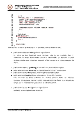 Universidad Nacional del Santa
Facultad de Ingeniería Tecnología Cliente–Servidor con Java
E.A.P. Sistemas e Informática
Con respecto al uso de los métodos de un ResultSet, lo más utilizados son:
● public abstract boolean next() throws SQLException
Un objeto de tipo ResultSet puede contener más de un resultado. Para ir
avanzando por la lista de resultados utilizamos este método, que devuelve un valor
verdadero indicando si existe otro resultado o falso cuando ya no existe registro o fila
alguna.
● public abstract String getString(int columnIndex) throws SQLException
● public abstract String getString(String columnName) throws SQLException
● public abstract int getInt(int columnIndex) throws SQLException
● public abstract int getInt(String columnName) throws SQLException
Para recuperar los datos contamos con muchas opciones. Todos los métodos
funcionan de la misma manera. Toman como parámetro el índice o el nombre del
campo que se desea obtener y devuelven el dato en cuestión.
● public abstract void close() throws SQLException
Libera los recursos asociados al ResultSet.
Ing. Mirko Manrique Ronceros
 