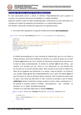 Universidad Nacional del Santa
Facultad de Ingeniería Tecnología Cliente–Servidor con Java
E.A.P. Sistemas e Informática
Consulta de Datos usando PreparedStatement
En esta oportunidad vamos a utilizar el interface PreparedStatement para preparar la
consulta, cuya ejecución devolverá los resultados a un objeto ResultSet.
Seguimos usando la base de datos campeonatouefa, construyendo en esta oprtunidad una
consulta que muestre los jugadores que pertenecen a un equipo seleccionado.
Para diseñar y desarroller la aplicación seguiremos los siguientes pasos:
1. En la clase Main agregamos el siguiente método denominado BuscaJugEquipo:
El método BuscaJugEquipo se inicia invocando al método sta() que a su vez utiliza el
método Enlace(), este último establece la conexión con la base de datos, por lo tanto
el objeto conn deja de ser null y contiene la información necesaria de la conexión con
la base de datos campeonatouefa. Se declara la variable cad de tipo String, que
contiene una consulta que por cierto es una subconsulta ya que contiene más
de una sola vez el uso del comando select. Esta consulta lo que busca es obtener los
datos de los jugadores que pertenecen a un equipo. Luego se declara y se construye
una variable objeto ps del tipo PreparedStatement que a partir del objeto conn de
tipo Connection se indica la sentencia select a ejecutar. Como la sentencia select tiene
un signo ? que indica que falta darle un valor, entonces se procede a usar el método
setString() donde el parámetro nomequi contiene el valor o dato a reemplazar en ?.
Se ejecuta la consulta usando el método executeQuery(), cuyo resultado se
almacena en el objeto ResultSet llamado rs.
También en la clase Main debe estar el método EnlEqui():
Ing. Mirko Manrique Ronceros
 