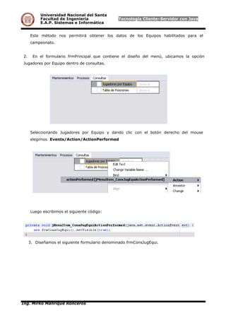 Universidad Nacional del Santa
Facultad de Ingeniería Tecnología Cliente–Servidor con Java
E.A.P. Sistemas e Informática
Este método nos permitirá obtener los datos de los Equipos habilitados para el
campeonato.
2. En el formulario frmPrincipal que contiene el diseño del menú, ubicamos la opción
Jugadores por Equipo dentro de consultas.
Seleccionando Jugadores por Equipo y dando clic con el botón derecho del mouse
elegimos Events/Action/ActionPerformed
Luego escribimos el siguiente código:
3. Diseñamos el siguiente formulario denominado frmConsJugEqui.
Ing. Mirko Manrique Ronceros
 