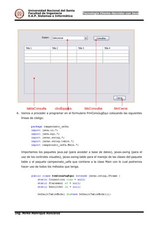 Universidad Nacional del Santa
Facultad de Ingeniería Tecnología Cliente–Servidor con Java
E.A.P. Sistemas e Informática
4. Vamos a proceder a programar en el formulario frmConsJugEqui colocando las siguientes
líneas de código:
Importamos los paquetes java.sql (para acceder a base de datos), javax.swing (para el
uso de los controles visuales), javax.swing.table para el manejo de las clases del paquete
table y el paquete campeonato_uefa que contiene a la clase Main con lo cual podremos
hacer uso de todos los métodos que tenga.
Ing. Mirko Manrique Ronceros
 