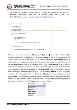 Universidad Nacional del Santa
Facultad de Ingeniería Tecnología Cliente–Servidor con Java
E.A.P. Sistemas e Informática
Se define las variables objeto conn, st, rs del tipo Connection, Statement y
ResultSet inicializando como null. La variable objeto dtm es del tipo
DefaultTableModel para el manejo del objeto Jtable tablaConsulta.
Establecemos con los métodos setSize() y setLocation() el tamaño y la localización
del objeto formulario. Con la variable arreglo llamado titulos de tipo String, almacenamos los
títulos de cada uno de las columnas. Con el método setColumnIdentifiers() damos el
arreglo titulos para establecer los titulos de cada columna que maneja el modelo dtm. Con el
método setmodel() vinculamos el modelo al objeto Jtable tablaConsulta. En el bloque try
iniciamos con establecer la conexión con la base de datos campeonatouefa. Una vez que se
tienen la conexión procedemos a ejecutar el método EnlEqui() que se encuentra en la clase
Main que permitirá obtener todos los equipos. Con el método next() se ubica al primer
registro de los resultados devueltos por el método EnlEqui(), de ahí cada vez que usemos el
método next() se desplazará al siguiente registro. Cuando el método next() devuelva falso
terminará la ejecución de la setencia repetitiva while. En cada desplazamiento se agregará al
objeto JcomboBox denominado cboEquipos el nombre del equipo.
Ing. Mirko Manrique Ronceros
 