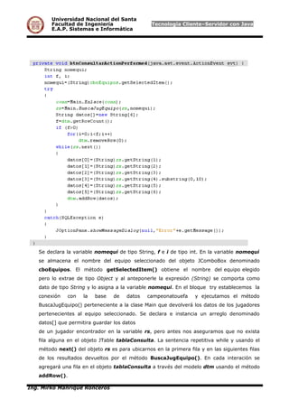 Universidad Nacional del Santa
Facultad de Ingeniería Tecnología Cliente–Servidor con Java
E.A.P. Sistemas e Informática
Se declara la variable nomequi de tipo String, f e i de tipo int. En la variable nomequi
se almacena el nombre del equipo seleccionado del objeto JComboBox denominado
cboEquipos. El método getSelectedItem() obtiene el nombre del equipo elegido
pero lo extrae de tipo Object y al anteponerle la expresión (String) se comporta como
dato de tipo String y lo asigna a la variable nomequi. En el bloque try establecemos la
conexión con la base de datos campeonatouefa y ejecutamos el método
BuscaJugEquipo() perteneciente a la clase Main que devolverá los datos de los jugadores
pertenecientes al equipo seleccionado. Se declara e instancia un arreglo denominado
datos[] que permitira guardar los datos
de un jugador encontrador en la variable rs, pero antes nos aseguramos que no exista
fila alguna en el objeto JTable tablaConsulta. La sentencia repetitiva while y usando el
método next() del objeto rs es para ubicarnos en la primera fila y en las siguientes filas
de los resultados devueltos por el método BuscaJugEquipo(). En cada interación se
agregará una fila en el objeto tablaConsulta a través del modelo dtm usando el método
addRow().
Ing. Mirko Manrique Ronceros
 