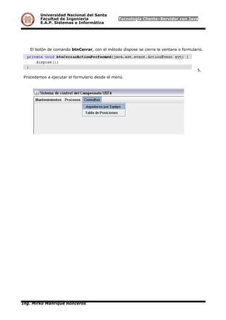 Universidad Nacional del Santa
Facultad de Ingeniería Tecnología Cliente–Servidor con Java
E.A.P. Sistemas e Informática
El botón de comando btnCerrar, con el método dispose se cierra la ventana o formulario.
5.
Procedemos a ejecutar el formulario desde el menú.
Ing. Mirko Manrique Ronceros
 