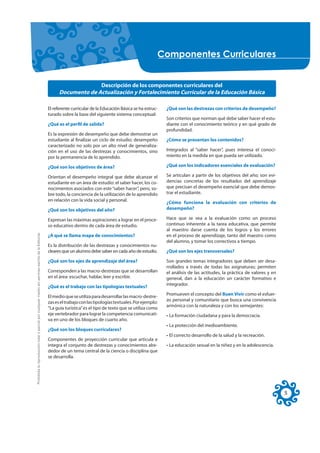 &RPSRQHQWHV &XUULFXODUHV


                                                                                                                         Descripción de los componentes curriculares del
                                                                                                           Documento de Actualización y Fortalecimiento Curricular de la Educación Básica

                                                                                                     El referente curricular de la Educación Básica se ha estruc-   ¿Qué son las destrezas con criterios de desempeño?
                                                                                                     turado sobre la base del siguiente sistema conceptual:
                                                                                                                                                                    Son criterios que norman qué debe saber hacer el estu-
                                                                                                     ¿Qué es el perfil de salida?                                   diante con el conocimiento teórico y en qué grado de
                                                                                                                                                                    profundidad.
                                                                                                     Es la expresión de desempeño que debe demostrar un
                                                                                                     estudiante al finalizar un ciclo de estudio; desempeño         ¿Cómo se presentan los contenidos?
                                                                                                     caracterizado no solo por un alto nivel de generaliza-
                                                                                                     ción en el uso de las destrezas y conocimientos, sino          Integrados al “saber hacer”, pues interesa el conoci-
                                                                                                     por la permanencia de lo aprendido.                            miento en la medida en que pueda ser utilizado.

                                                                                                     ¿Qué son los objetivos de área?                                ¿Qué son los indicadores esenciales de evaluación?

                                                                                                     Orientan el desempeño integral que debe alcanzar el            Se articulan a partir de los objetivos del año; son evi-
                                                                                                     estudiante en un área de estudio: el saber hacer, los co-      dencias concretas de los resultados del aprendizaje
                                                                                                     nocimientos asociados con este “saber hacer”, pero, so-        que precisan el desempeño esencial que debe demos-
                                                                                                     bre todo, la conciencia de la utilización de lo aprendido      trar el estudiante.
                                                                                                     en relación con la vida social y personal.
                                                                                                                                                                    ¿Cómo funciona la evaluación con criterios de
                                                                                                     ¿Qué son los objetivos del año?                                desempeño?

                                                                                                     Expresan las máximas aspiraciones a lograr en el proce-        Hace que se vea a la evaluación como un proceso
                                                                                                     so educativo dentro de cada área de estudio.                   continuo inherente a la tarea educativa, que permite
                                                                                                                                                                    al maestro darse cuenta de los logros y los errores
Prohibida la reproducción total o parcial por cualquier medio sin permiso escrito de la Editorial.




                                                                                                     ¿A qué se llama mapa de conocimientos?                         en el proceso de aprendizaje, tanto del maestro como
                                                                                                                                                                    del alumno, y tomar los correctivos a tiempo.
                                                                                                     Es la distribución de las destrezas y conocimientos nu-
                                                                                                     cleares que un alumno debe saber en cada año de estudio.       ¿Qué son los ejes transversales?

                                                                                                     ¿Qué son los ejes de aprendizaje del área?                     Son grandes temas integradores que deben ser desa-
                                                                                                                                                                    rrollados a través de todas las asignaturas; permiten
                                                                                                     Corresponden a las macro-destrezas que se desarrollan          el análisis de las actitudes, la práctica de valores y en
                                                                                                     en el área: escuchar, hablar, leer y escribir.                 general, dan a la educación un carácter formativo e
                                                                                                                                                                    integrador.
                                                                                                     ¿Qué es el trabajo con las tipologías textuales?
                                                                                                                                                                    Promueven el concepto del Buen Vivir como el esfuer-
                                                                                                     El medio que se utiliza para desarrollar las macro-destre-
                                                                                                                                                                    zo personal y comunitario que busca una convivencia
                                                                                                     zas es el trabajo con las tipologías textuales. Por ejemplo:
                                                                                                                                                                    armónica con la naturaleza y con los semejantes:
                                                                                                     “La guía turística” es el tipo de texto que se utiliza como
                                                                                                     eje vertebrador para lograr la competencia comunicati-         • La formación ciudadana y para la democracia.
                                                                                                     va en uno de los bloques de cuarto año.
                                                                                                                                                                    • La protección del medioambiente.
                                                                                                     ¿Qué son los bloques curriculares?
                                                                                                                                                                    • El correcto desarrollo de la salud y la recreación.
                                                                                                     Componentes de proyección curricular que articula e
                                                                                                     integra el conjunto de destrezas y conocimientos alre-         • La educación sexual en la niñez y en la adolescencia.
                                                                                                     dedor de un tema central de la ciencia o disciplina que
                                                                                                     se desarrolla.




                                                                                                                                                                                                                                5
 