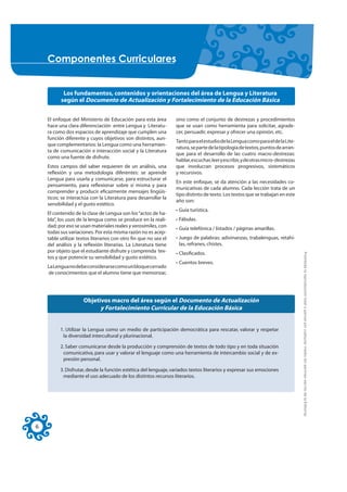 &RPSRQHQWHV &XUULFXODUHV


           Los fundamentos, contenidos y orientaciones del área de Lengua y Literatura
          según el Documento de Actualización y Fortalecimiento de la Educación Básica


    El enfoque del Ministerio de Educación para esta área         sino como el conjunto de destrezas y procedimientos
    hace una clara diferenciación entre Lengua y Literatu-        que se usan como herramienta para solicitar, agrade-
    ra como dos espacios de aprendizaje que cumplen una           cer, persuadir, expresar y ofrecer una opinión, etc.
    función diferente y cuyos objetivos son distintos, aun-
                                                                  Tanto para el estudio de la Lengua como para el de la Lite-
    que complementarios: la Lengua como una herramien-
                                                                  ratura, se parte de la tipología de textos, puntos de arran-
    ta de comunicación e interacción social y la Literatura
                                                                  que para el desarrollo de las cuatro macro-destrezas:
    como una fuente de disfrute.
                                                                  hablar, escuchar, leer y escribir, y de otras micro-destrezas
    Estos campos del saber requieren de un análisis, una          que involucran procesos progresivos, sistemáticos
    reflexión y una metodología diferentes: se aprende            y recursivos.
    Lengua para usarla y comunicarse, para estructurar el
                                                                  En este enfoque, se da atención a las necesidades co-
    pensamiento, para reflexionar sobre sí misma y para
                                                                  municativas de cada alumno. Cada lección trata de un
    comprender y producir eficazmente mensajes lingüís-
                                                                  tipo distinto de texto. Los textos que se trabajan en este
    ticos; se interactúa con la Literatura para desarrollar la
                                                                  año son:
    sensibilidad y el gusto estético.
                                                                  • Guía turística.
    El contenido de la clase de Lengua son los “actos de ha-
    bla”, los usos de la lengua como se produce en la reali-      • Fábulas.
    dad; por eso se usan materiales reales y verosímiles, con
                                                                  • Guía telefónica / listados / páginas amarillas.
    todas sus variaciones. Por esta misma razón no es acep-
    table utilizar textos literarios con otro fin que no sea el   • Juego de palabras: adivinanzas, trabalenguas, retahí-
    del análisis y la reflexión literarias. La Literatura tiene     las, refranes, chistes.
    por objeto que el estudiante disfrute y comprenda tex-        • Clasificados.




                                                                                                                                  Prohibida la reproducción total o parcial por cualquier medio sin permiso escrito de la Editorial.
    tos y que potencie su sensibilidad y gusto estético.
                                                                  • Cuentos breves.
    La Lengua no debe considerarse como un bloque cerrado
    de conocimientos que el alumno tiene que memorizar,




                     Objetivos macro del área según el Documento de Actualización
                           y Fortalecimiento Curricular de la Educación Básica


          1. Utilizar la Lengua como un medio de participación democrática para rescatar, valorar y respetar
           la diversidad intercultural y plurinacional.

          2. Saber comunicarse desde la producción y comprensión de textos de todo tipo y en toda situación
           comunicativa, para usar y valorar el lenguaje como una herramienta de intercambio social y de ex-
           presión personal.

          3. Disfrutar, desde la función estética del lenguaje, variados textos literarios y expresar sus emociones
           mediante el uso adecuado de los distintos recursos literarios.




6
 