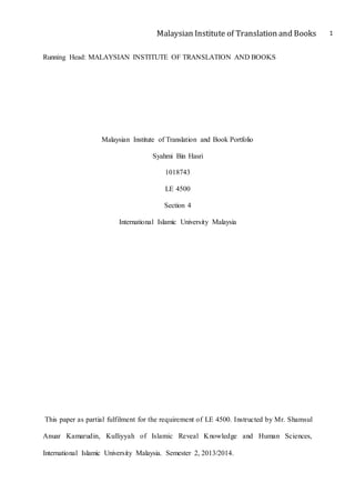 Malaysian Institute of Translation and Books 1
Running Head: MALAYSIAN INSTITUTE OF TRANSLATION AND BOOKS
Malaysian Institute of Translation and Book Portfolio
Syahmi Bin Hasri
1018743
LE 4500
Section 4
International Islamic University Malaysia
This paper as partial fulfilment for the requirement of LE 4500. Instructed by Mr. Shamsul
Anuar Kamarudin, Kulliyyah of Islamic Reveal Knowledge and Human Sciences,
International Islamic University Malaysia. Semester 2, 2013/2014.
 