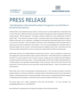 PRESS RELEASE
IdentifyingGaps in EducationalFoundationChanges the Livesof Childrenin
the North GwinnettArea
At Above Grade Level we believe that every student is smart and can be successful academically. Above Grade Level
In-HomeTutoring is so effective that there is a guarantee students will progress by at least one grade level when using
mastery programs. Why the guarantee? Tutors begin mentoring a student with a clear understanding of what the
student needs. That’s because the student has taken a third-party assessment that analyzes strengths and gaps in
different content areas such as mathematics. Knowledge from the assessment allows Above Grade Level to customize
a curriculum for the student. So the tutor begins tutoring with a clear understanding of what the student needs to
master a particular level of mathematics or other subjects. The curriculum was developed by an international team of
educational experts and the content is continuously revised and updated to ensure that a child receives the best
instruction possible. Although there are various tutoring chains, Above Grade Level offers unmatched quality.
Above Grade Level tutors are carefully selected to provide caring instruction. A prime consideration for students who
are struggling with a particular academic subject is positive reinforcement. Above Grade Level tutors understand how
important it is to praise students for their successes in tutoring. Students gain the confidence and skills needed to
succeed at school and in their future careers. Tutors also help students with the math or English materials that they are
currently studying in class, especially as students prepare for tests and quizzes. Parents won't have to drive their child
around town or worry that the tutors aren't giving them enough personal attention. Parents can be present during
tutoring sessions.
Above Grade Level In-Home Tutoring provides internationally proven in-home tutoring and academic enrichment
programs based on over 30 years of experience in assisting students. Above Grade Level works with a wide variety of
students, including thosewho want to maintain good grades, those who want to moveahead academically by engaging
in challenging enrichment programs, and those who want to overcome academic difficulties at school.
The process begins with a FREE comprehensive online Skill Level Evaluation. For more information visit
abovegradeleveldaculal.com or call 678-687-0517.
We look forward to changing the lives of students by providing in-home tutoring that works!
Contact: KelleyJ. Laird
AboveGrade Level
Phone:(678)580-2554
ServingNorth Gwinnett Dacula,
BufordandSugarHill,Georgia
klaird@abovegradelevel.com
ABOVE GRADE LEVEL
 