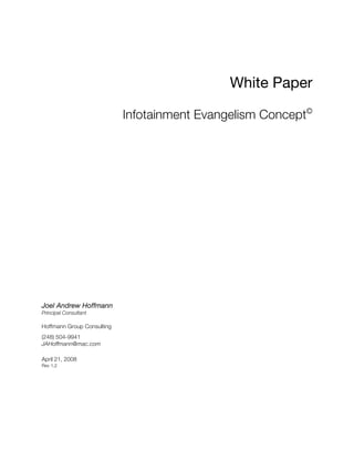 White Paper
Infotainment Evangelism Concept©
Joel Andrew Hoffmann
Principal Consultant
Hoffmann Group Consulting
(248) 504-9941
JAHoffmann@mac.com
April 21, 2008
Rev 1.2
 