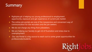 Summary
 Rightjobs.pk is helping our young professional to employment
opportunity, exposure and get experience of current job market.
 The online job portals are one of the inexpensive and convenient way of
communication for the recruiters and the job seekers.
 We do not charge any thing from jobseekers.
 We are helping our Society to get rid of frustration and stress due to
unemployment.
 Our Job Portal is a big source to reach out to some great opportunities for
professionals/students.
 