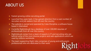 ABOUT US
 Fastest growing online recruiting portal.
 Launched few years back, it has gained attention from a vast number of
recruiters and job seekers from all over the country.
 The website is owned and operated by Cube Discipline, a software house
based in Islamabad
 Currently RightJobs.pk has a database of over 100,000 resumes of
professionals from all over the country.
 RightJobs.pk comes from a team of experts in IT and recruiting who are
behind some of the most diverse projects and web applications which are
used by millions worldwide.
 The team supporting Right Jobs comprises of young and enthusiastic
professionals who are dedicated to their work.
 