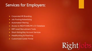 Services for Employers:
 Corporate/HR Branding
 Job Posting/Advertising
 Automated Filtering
 Access to RIGHTJOBS.PK’s CV Database
 ERP-Level Recruitment Tools
 Short-listing/Key Account Services
 Headhunting & Poaching
 Customized Career Portal
 