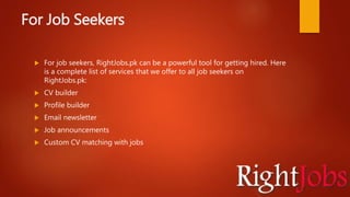 For Job Seekers
 For job seekers, RightJobs.pk can be a powerful tool for getting hired. Here
is a complete list of services that we offer to all job seekers on
RightJobs.pk:
 CV builder
 Profile builder
 Email newsletter
 Job announcements
 Custom CV matching with jobs
 