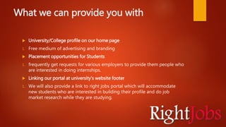 What we can provide you with
 University/College profile on our home page
1. Free medium of advertising and branding
 Placement opportunities for Students
1. frequently get requests for various employers to provide them people who
are interested in doing internships.
 Linking our portal at university’s website footer
1. We will also provide a link to right jobs portal which will accommodate
new students who are interested in building their profile and do job
market research while they are studying.
 