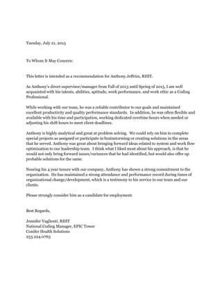 Tuesday, July 21, 2015
To Whom It May Concern:
This letter is intended as a recommendation for Anthony Jeffries, RHIT.
As Anthony’s direct supervisor/manager from Fall of 2013 until Spring of 2015, I am well
acquainted with his talents, abilities, aptitude, work performance, and work ethic as a Coding
Professional.
While working with our team, he was a reliable contributor to our goals and maintained
excellent productivity and quality performance standards. In addition, he was often flexible and
available with his time and participation, working dedicated overtime hours when needed or
adjusting his shift hours to meet client deadlines.
Anthony is highly analytical and great at problem solving. We could rely on him to complete
special projects as assigned or participate in brainstorming or creating solutions in the areas
that he served. Anthony was great about bringing forward ideas related to system and work flow
optimization to our leadership team. I think what I liked most about his approach, is that he
would not only bring forward issues/variances that he had identified, but would also offer up
probable solutions for the same.
Nearing his 4 year tenure with our company, Anthony has shown a strong commitment to the
organization. He has maintained a strong attendance and performance record during times of
organizational change/development, which is a testimony to his service to our team and our
clients.
Please strongly consider him as a candidate for employment.
Best Regards,
Jennifer Vaglienti, RHIT
National Coding Manager, EPIC Tower
Conifer Health Solutions
253.224.0763
 