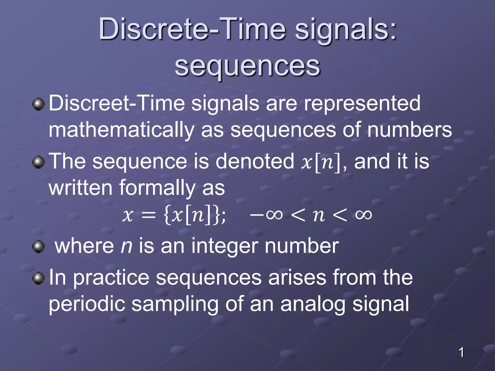 Discrete-Time signals:
sequences
Discreet-Time signals are represented
mathematically as sequences of numbers
The sequence is denoted 𝑥[𝑛], and it is
written formally as
𝑥 = 𝑥 𝑛 ; −∞ < 𝑛 < ∞
where n is an integer number
In practice sequences arises from the
periodic sampling of an analog signal
1
 