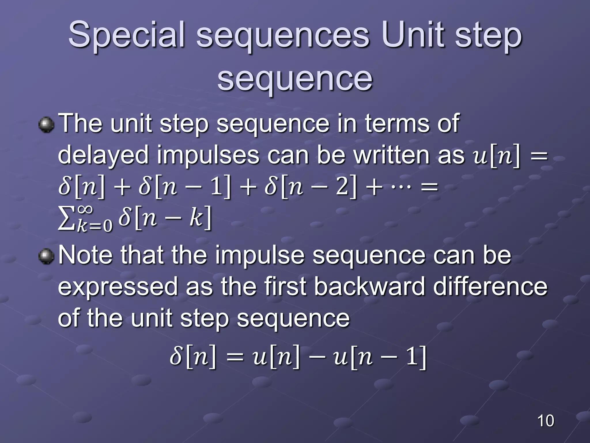Special sequences Unit step
sequence
The unit step sequence in terms of
delayed impulses can be written as 𝑢 𝑛 =
𝛿 𝑛 + 𝛿 𝑛 − 1 + 𝛿 𝑛 − 2 + ⋯ =
𝑘=0
∞
𝛿 𝑛 − 𝑘
Note that the impulse sequence can be
expressed as the first backward difference
of the unit step sequence
𝛿 𝑛 = 𝑢 𝑛 − 𝑢[𝑛 − 1]
10
 