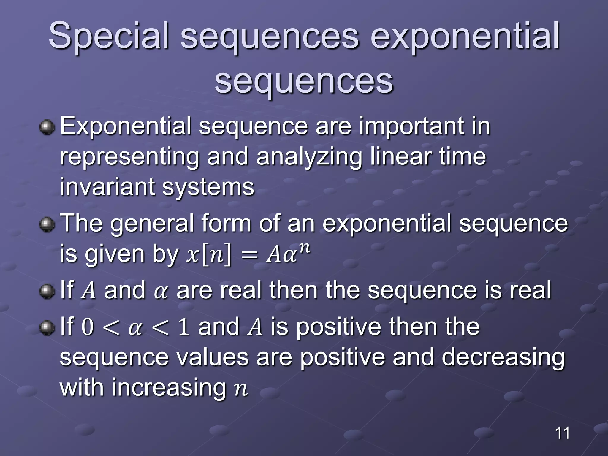 Special sequences exponential
sequences
Exponential sequence are important in
representing and analyzing linear time
invariant systems
The general form of an exponential sequence
is given by 𝑥 𝑛 = 𝐴𝛼 𝑛
If 𝐴 and 𝛼 are real then the sequence is real
If 0 < 𝛼 < 1 and 𝐴 is positive then the
sequence values are positive and decreasing
with increasing 𝑛
11
 