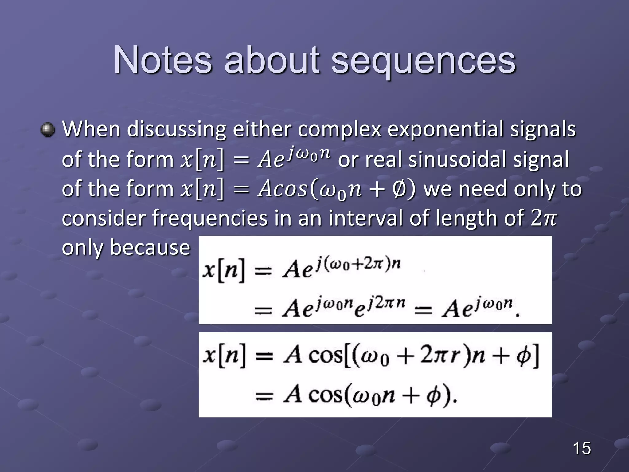Notes about sequences
When discussing either complex exponential signals
of the form 𝑥 𝑛 = 𝐴𝑒 𝑗𝜔0 𝑛 or real sinusoidal signal
of the form 𝑥 𝑛 = 𝐴𝑐𝑜𝑠 𝜔0 𝑛 + ∅ we need only to
consider frequencies in an interval of length of 2𝜋
only because
15
 