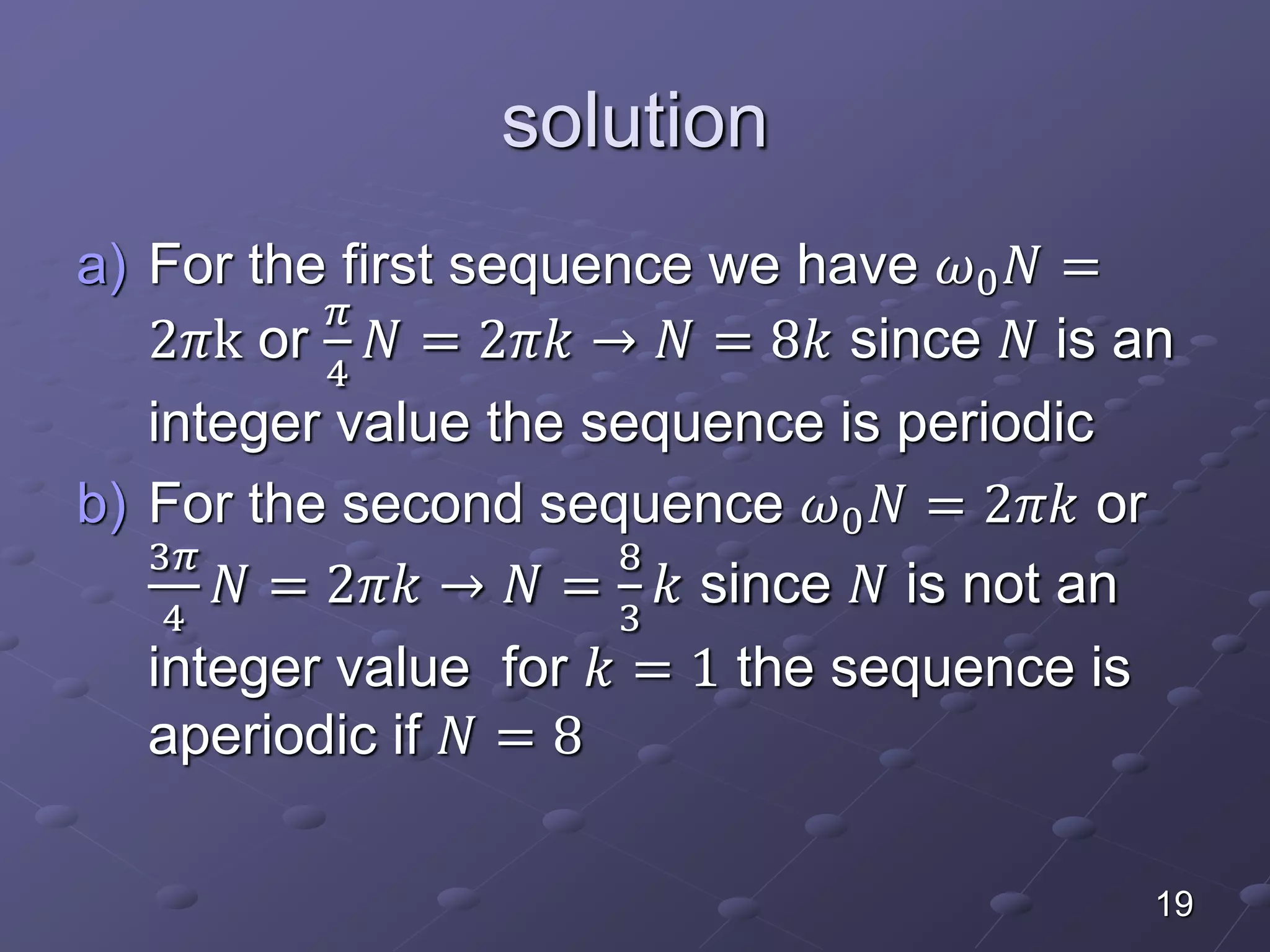 solution
a) For the first sequence we have 𝜔0 𝑁 =
2𝜋k or
𝜋
4
𝑁 = 2𝜋𝑘 → 𝑁 = 8𝑘 since 𝑁 is an
integer value the sequence is periodic
b) For the second sequence 𝜔0 𝑁 = 2𝜋𝑘 or
3𝜋
4
𝑁 = 2𝜋𝑘 → 𝑁 =
8
3
𝑘 since 𝑁 is not an
integer value for 𝑘 = 1 the sequence is
aperiodic if 𝑁 = 8
19
 