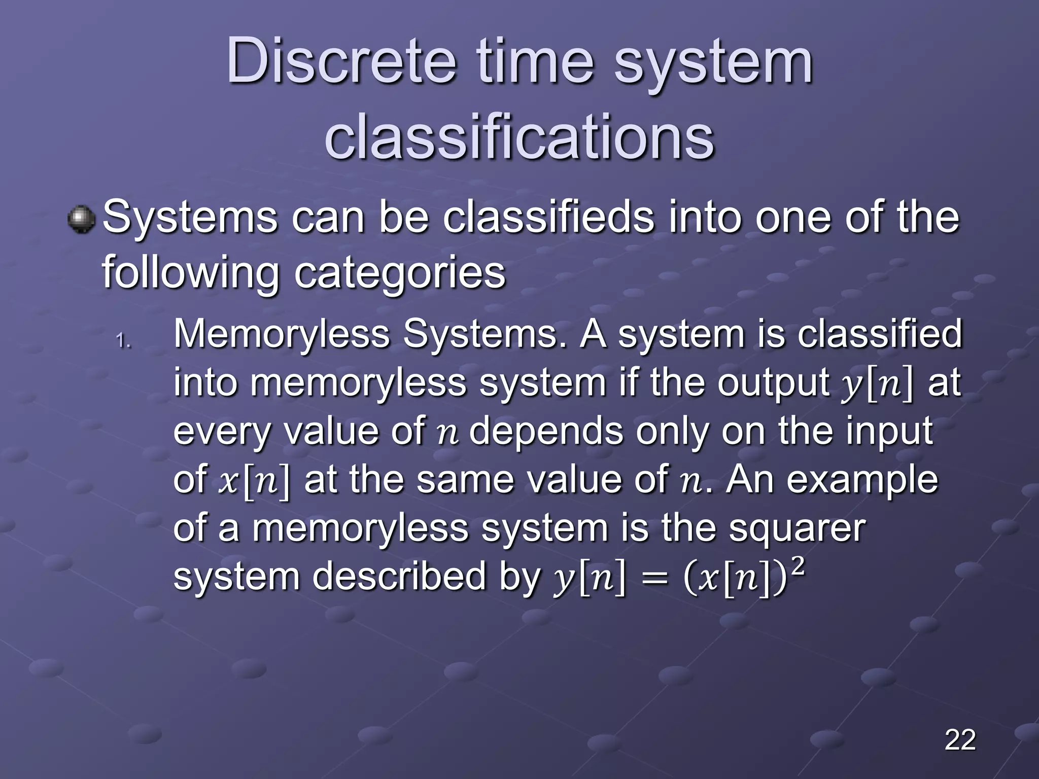 Discrete time system
classifications
Systems can be classifieds into one of the
following categories
1. Memoryless Systems. A system is classified
into memoryless system if the output 𝑦 𝑛 at
every value of 𝑛 depends only on the input
of 𝑥[𝑛] at the same value of 𝑛. An example
of a memoryless system is the squarer
system described by 𝑦 𝑛 = 𝑥[𝑛] 2
22
 
