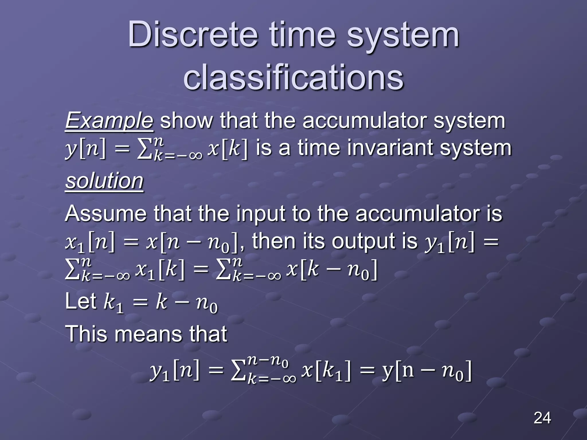 Discrete time system
classifications
Example show that the accumulator system
𝑦 𝑛 = 𝑘=−∞
𝑛
𝑥[𝑘] is a time invariant system
solution
Assume that the input to the accumulator is
𝑥1 𝑛 = 𝑥[𝑛 − 𝑛0], then its output is 𝑦1 𝑛 =
𝑘=−∞
𝑛
𝑥1[𝑘] = 𝑘=−∞
𝑛
𝑥[𝑘 − 𝑛0]
Let 𝑘1 = 𝑘 − 𝑛0
This means that
𝑦1 𝑛 = 𝑘=−∞
𝑛−𝑛0
𝑥[𝑘1] = y[n − 𝑛0]
24
 