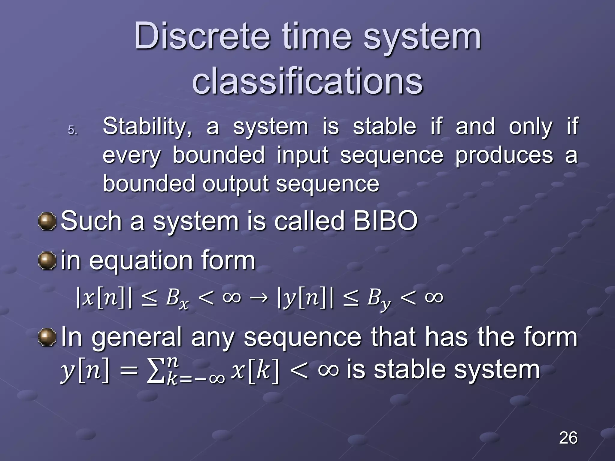 Discrete time system
classifications
5. Stability, a system is stable if and only if
every bounded input sequence produces a
bounded output sequence
Such a system is called BIBO
in equation form
𝑥 𝑛 ≤ 𝐵𝑥 < ∞ → 𝑦 𝑛 ≤ 𝐵𝑦 < ∞
In general any sequence that has the form
𝑦 𝑛 = 𝑘=−∞
𝑛
𝑥[𝑘] < ∞ is stable system
26
 