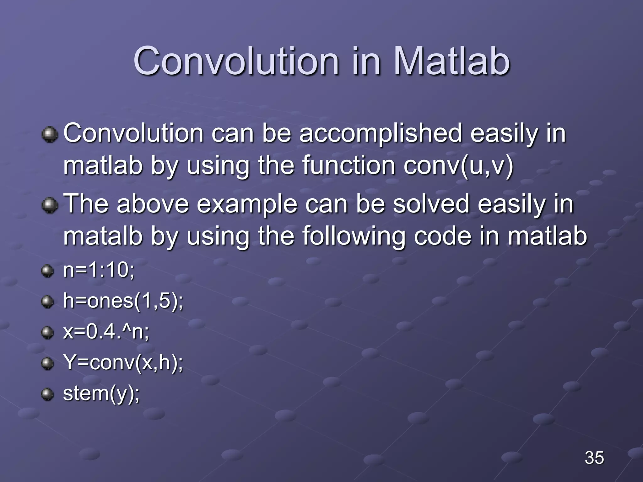 Convolution in Matlab
Convolution can be accomplished easily in
matlab by using the function conv(u,v)
The above example can be solved easily in
matalb by using the following code in matlab
n=1:10;
h=ones(1,5);
x=0.4.^n;
Y=conv(x,h);
stem(y);
35
 