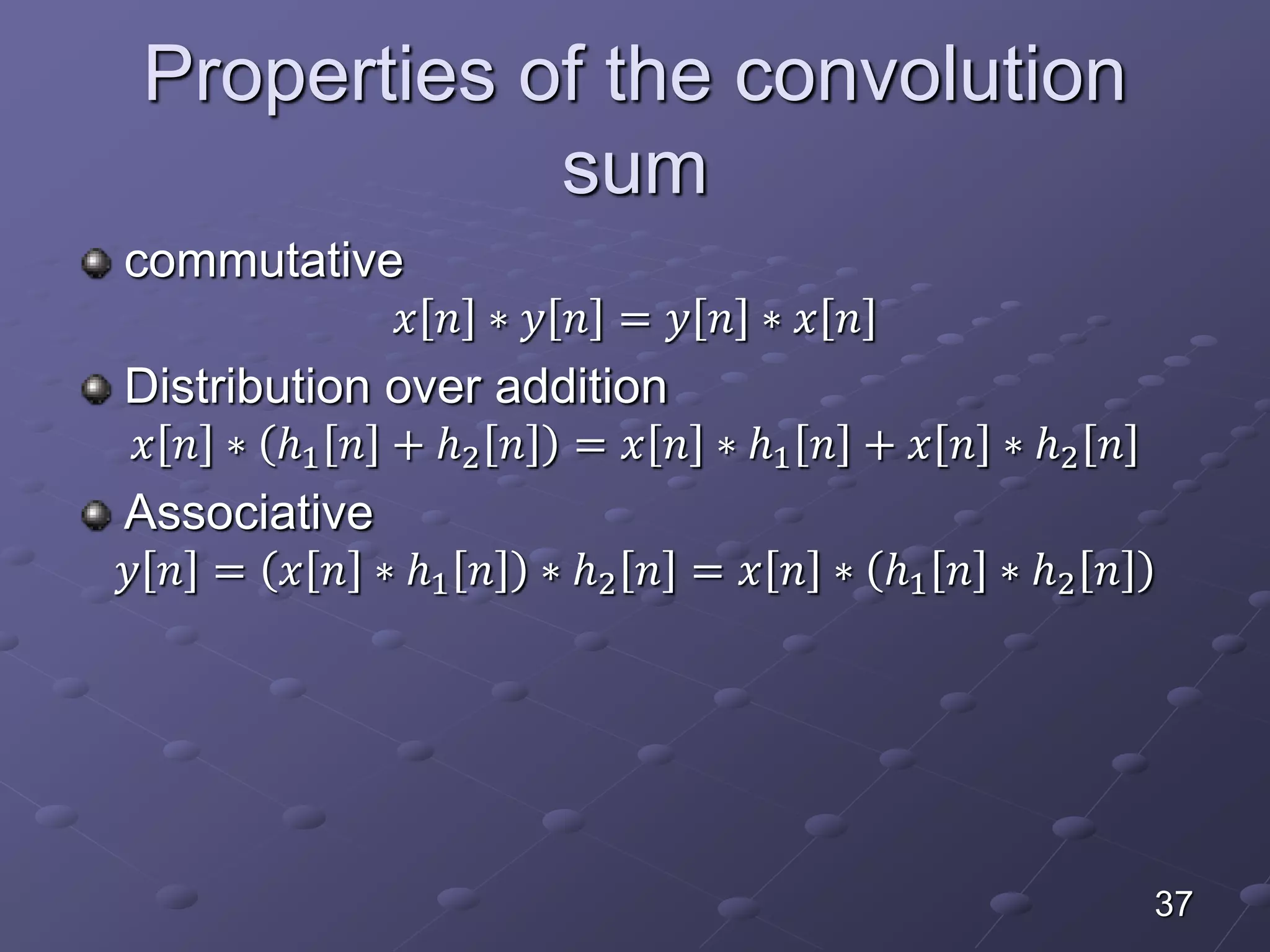 Properties of the convolution
sum
commutative
𝑥 𝑛 ∗ 𝑦 𝑛 = 𝑦 𝑛 ∗ 𝑥 𝑛
Distribution over addition
𝑥 𝑛 ∗ ℎ1 𝑛 + ℎ2 𝑛 = 𝑥 𝑛 ∗ ℎ1 𝑛 + 𝑥 𝑛 ∗ ℎ2 𝑛
Associative
𝑦 𝑛 = 𝑥 𝑛 ∗ ℎ1 𝑛 ∗ ℎ2 𝑛 = 𝑥 𝑛 ∗ ℎ1 𝑛 ∗ ℎ2 𝑛
37
 