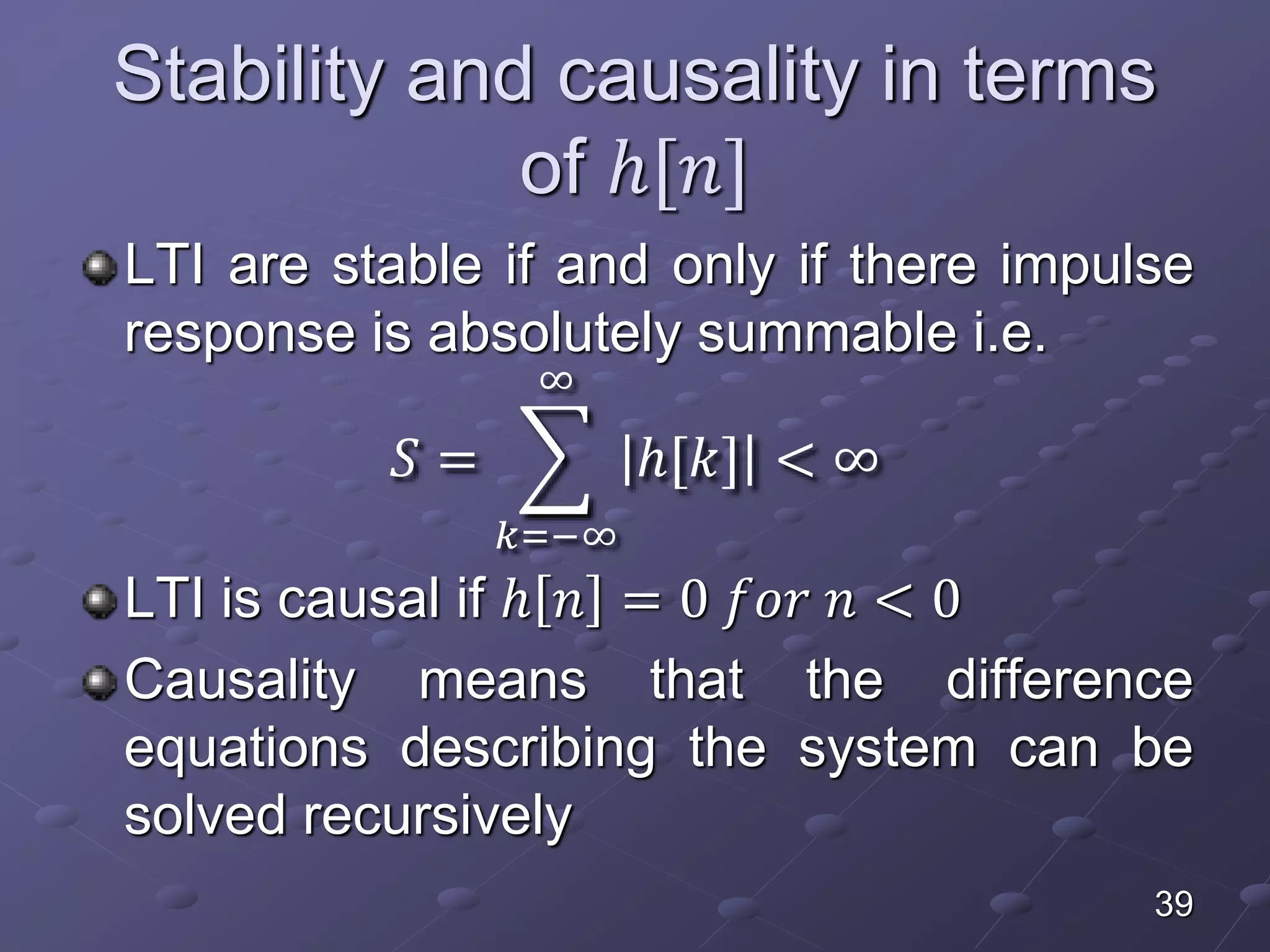 Stability and causality in terms
of ℎ[𝑛]
LTI are stable if and only if there impulse
response is absolutely summable i.e.
𝑆 =
𝑘=−∞
∞
ℎ[𝑘] < ∞
LTI is causal if ℎ 𝑛 = 0 𝑓𝑜𝑟 𝑛 < 0
Causality means that the difference
equations describing the system can be
solved recursively
39
 